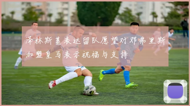 泽林斯基表达留队愿望对邓弗里斯加盟皇马表示祝福与支持